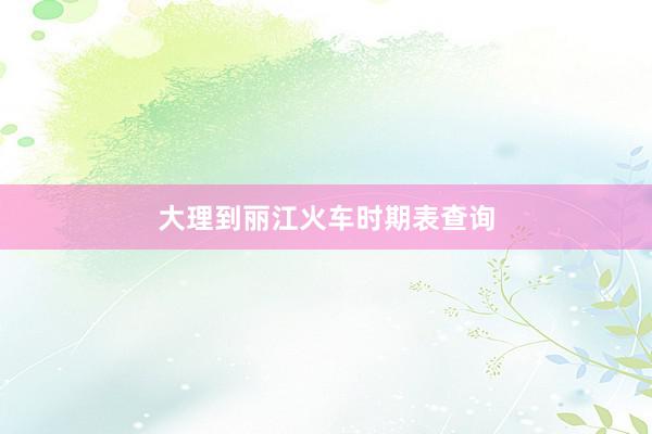大理到丽江火车时期表查询